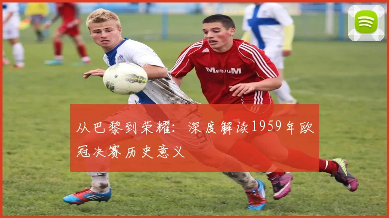 从巴黎到荣耀：深度解读1959年欧冠决赛历史意义