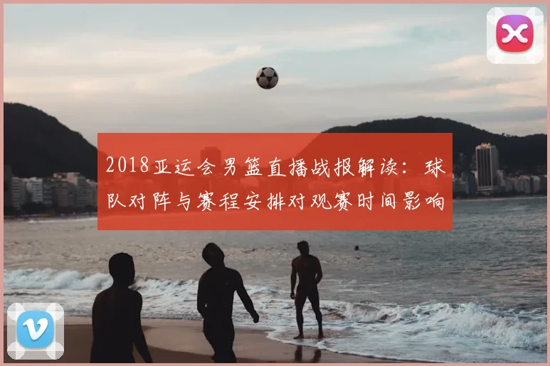 2018亚运会男篮直播战报解读：球队对阵与赛程安排对观赛时间影响